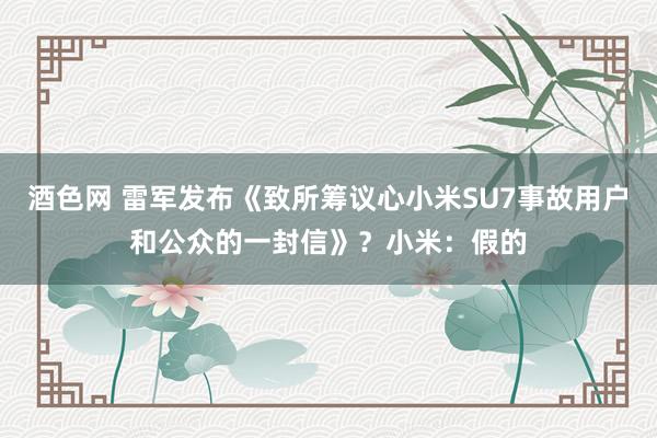 酒色网 雷军发布《致所筹议心小米SU7事故用户和公众的一封信》？小米：假的