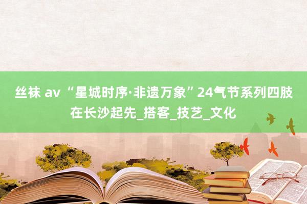 丝袜 av “星城时序·非遗万象”24气节系列四肢在长沙起先_搭客_技艺_文化
