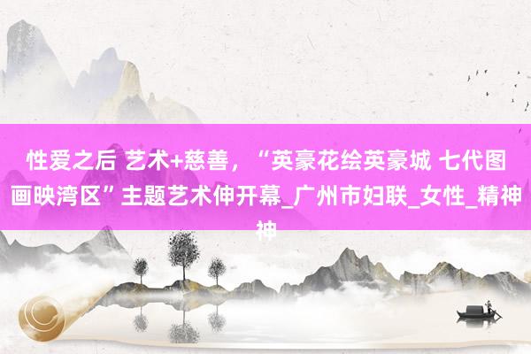 性爱之后 艺术+慈善，“英豪花绘英豪城 七代图画映湾区”主题艺术伸开幕_广州市妇联_女性_精神