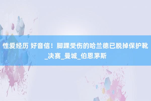 性爱经历 好音信！脚踝受伤的哈兰德已脱掉保护靴_决赛_曼城_伯恩茅斯