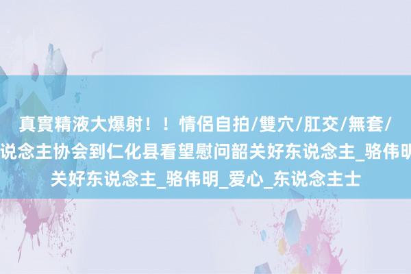 真實精液大爆射！！情侶自拍/雙穴/肛交/無套/大量噴精 韶关好东说念主协会到仁化县看望慰问韶关好东说念主_骆伟明_爱心_东说念主士