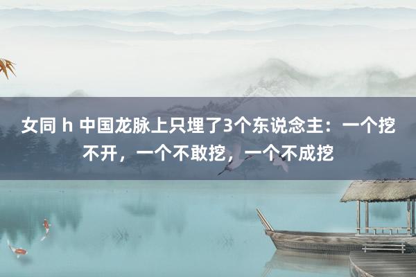 女同 h 中国龙脉上只埋了3个东说念主：一个挖不开，一个不敢挖，一个不成挖