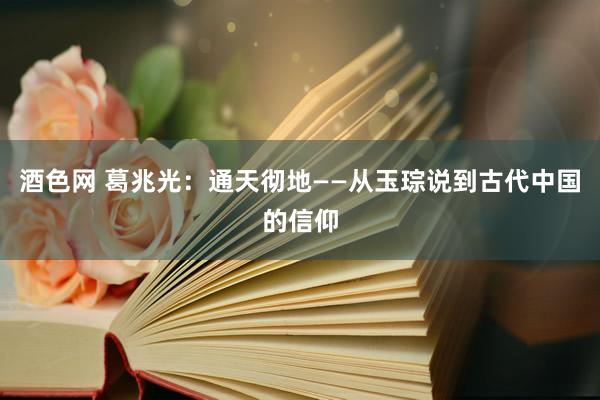 酒色网 葛兆光：通天彻地——从玉琮说到古代中国的信仰