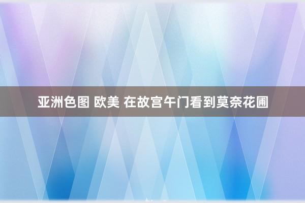 亚洲色图 欧美 在故宫午门看到莫奈花圃