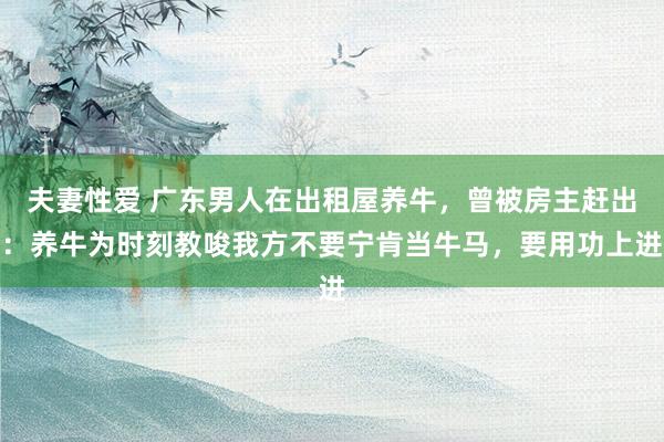 夫妻性爱 广东男人在出租屋养牛，曾被房主赶出：养牛为时刻教唆我方不要宁肯当牛马，要用功上进