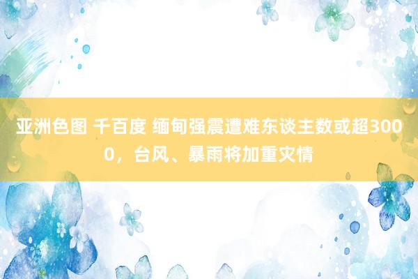 亚洲色图 千百度 缅甸强震遭难东谈主数或超3000，台风、暴雨将加重灾情