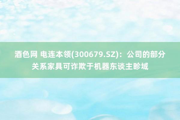 酒色网 电连本领(300679.SZ)：公司的部分关系家具可诈欺于机器东谈主畛域