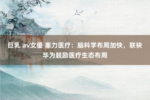 巨乳 av女優 塞力医疗：脑科学布局加快，联袂华为鼓励医疗生态布局