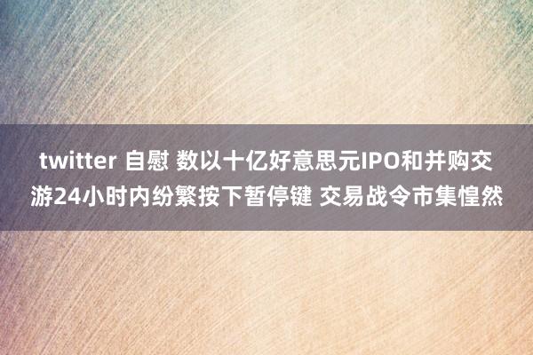 twitter 自慰 数以十亿好意思元IPO和并购交游24小时内纷繁按下暂停键 交易战令市集惶然