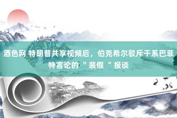 酒色网 特朗普共享视频后，伯克希尔驳斥干系巴菲特言论的 ＂装假 ＂报谈