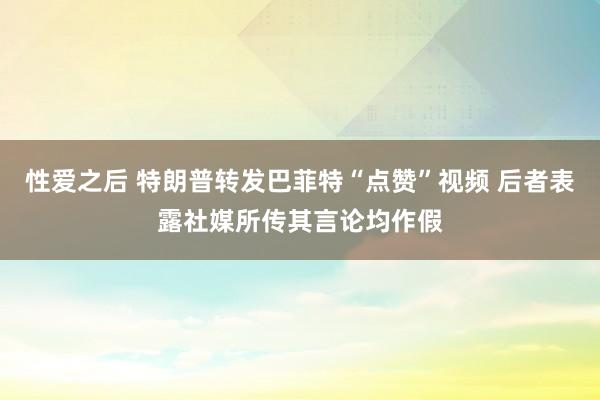 性爱之后 特朗普转发巴菲特“点赞”视频 后者表露社媒所传其言论均作假