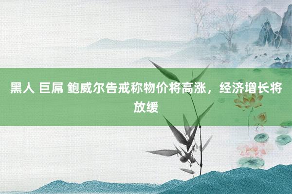 黑人 巨屌 鲍威尔告戒称物价将高涨，经济增长将放缓