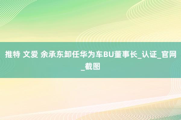 推特 文爱 余承东卸任华为车BU董事长_认证_官网_截图
