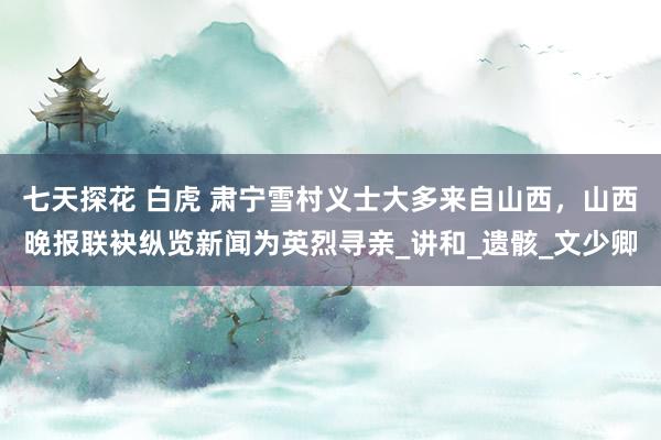 七天探花 白虎 肃宁雪村义士大多来自山西，山西晚报联袂纵览新闻为英烈寻亲_讲和_遗骸_文少卿