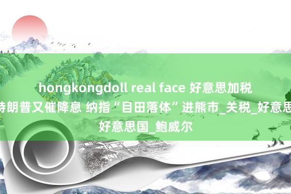 hongkongdoll real face 好意思加税加到内伤 特朗普又催降息 纳指“目田落体”进熊市_关税_好意思国_鲍威尔