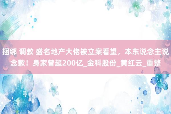 捆绑 调教 盛名地产大佬被立案看望，本东说念主说念歉！身家曾超200亿_金科股份_黄红云_重整