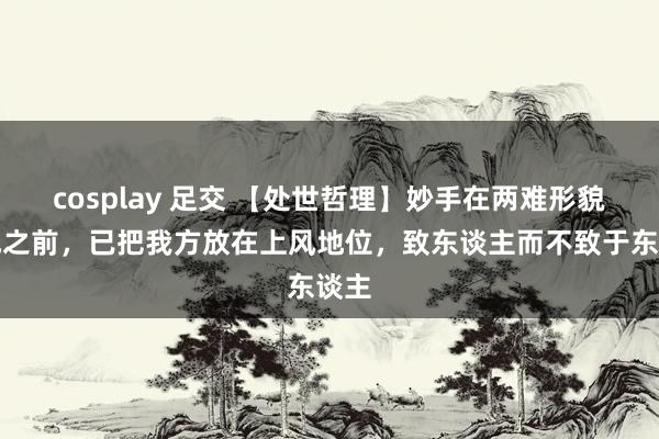 cosplay 足交 【处世哲理】妙手在两难形貌形成之前，已把我方放在上风地位，致东谈主而不致于东谈主
