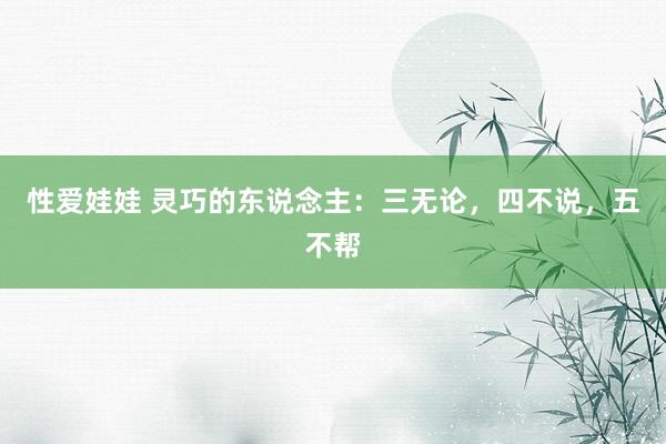 性爱娃娃 灵巧的东说念主：三无论，四不说，五不帮