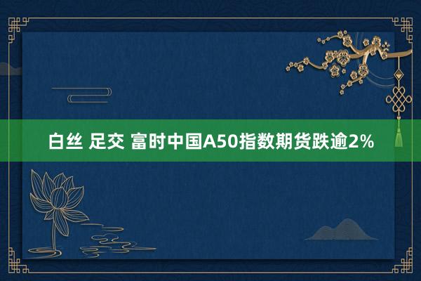 白丝 足交 富时中国A50指数期货跌逾2%