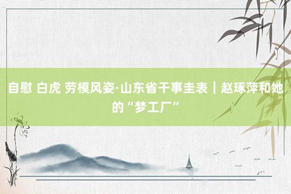 自慰 白虎 劳模风姿·山东省干事圭表｜赵琢萍和她的“梦工厂”