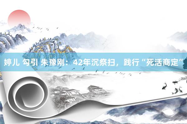 婷儿 勾引 朱豫刚：42年沉祭扫，践行“死活商定”