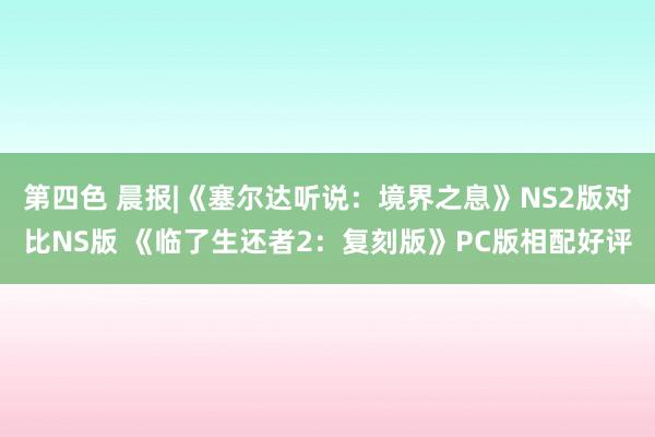 第四色 晨报|《塞尔达听说：境界之息》NS2版对比NS版 《临了生还者2：复刻版》PC版相配好评