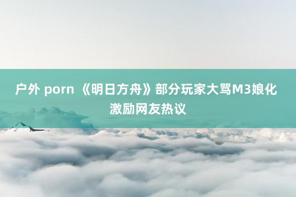 户外 porn 《明日方舟》部分玩家大骂M3娘化 激励网友热议
