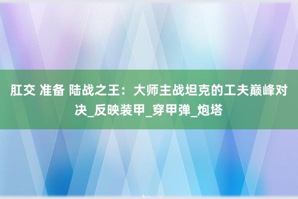 肛交 准备 陆战之王：大师主战坦克的工夫巅峰对决_反映装甲_穿甲弹_炮塔