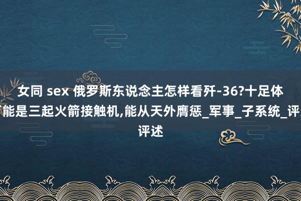 女同 sex 俄罗斯东说念主怎样看歼-36?十足体可能是三起火箭接触机，能从天外膺惩_军事_子系统_评述