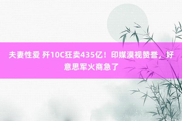 夫妻性爱 歼10C狂卖435亿！印媒漠视赞誉，好意思军火商急了