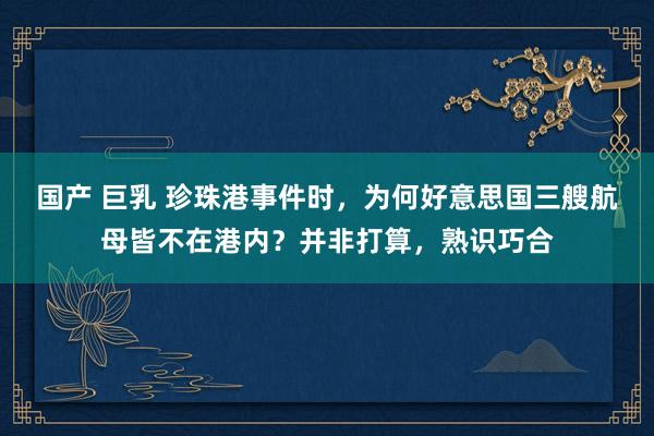 国产 巨乳 珍珠港事件时，为何好意思国三艘航母皆不在港内？并非打算，熟识巧合