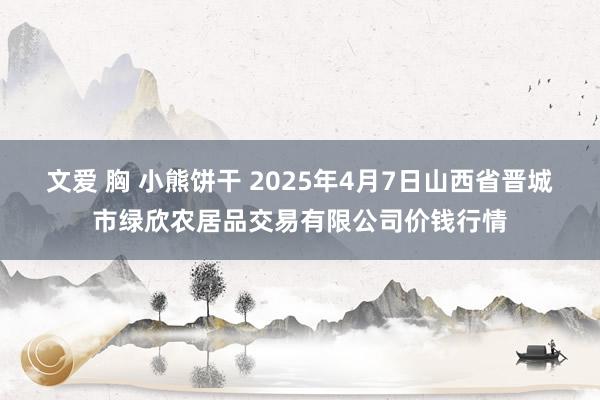 文爱 胸 小熊饼干 2025年4月7日山西省晋城市绿欣农居品交易有限公司价钱行情