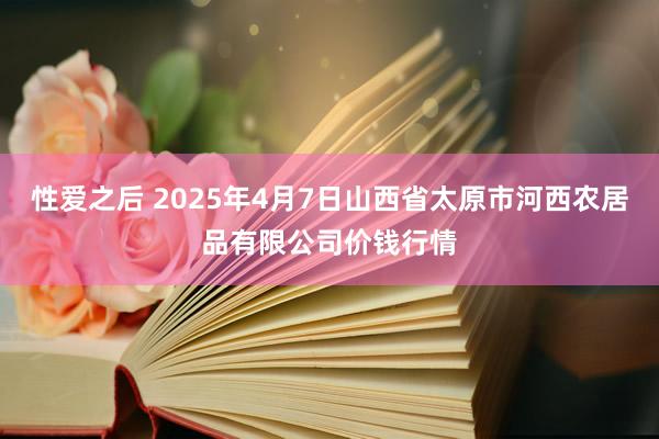 性爱之后 2025年4月7日山西省太原市河西农居品有限公司价钱行情