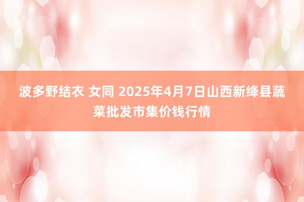 波多野结衣 女同 2025年4月7日山西新绛县蔬菜批发市集价钱行情