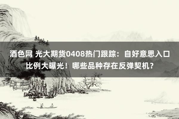 酒色网 光大期货0408热门跟踪：自好意思入口比例大曝光！哪些品种存在反弹契机？