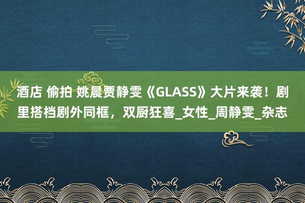 酒店 偷拍 姚晨贾静雯《GLASS》大片来袭！剧里搭档剧外同框，双厨狂喜_女性_周静雯_杂志