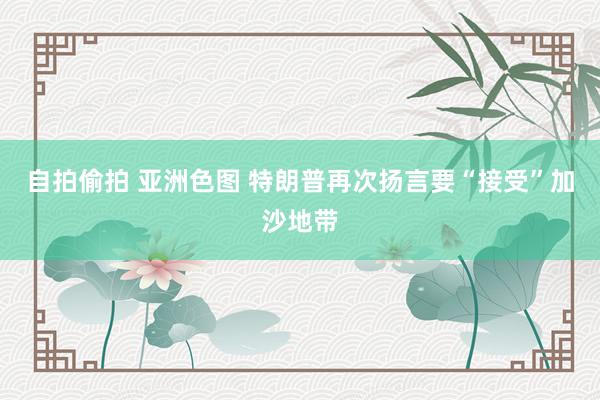 自拍偷拍 亚洲色图 特朗普再次扬言要“接受”加沙地带