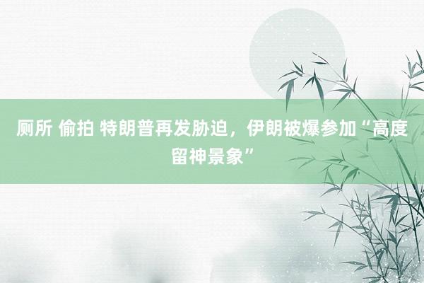 厕所 偷拍 特朗普再发胁迫，伊朗被爆参加“高度留神景象”