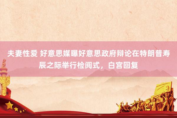 夫妻性爱 好意思媒曝好意思政府辩论在特朗普寿辰之际举行检阅式，白宫回复
