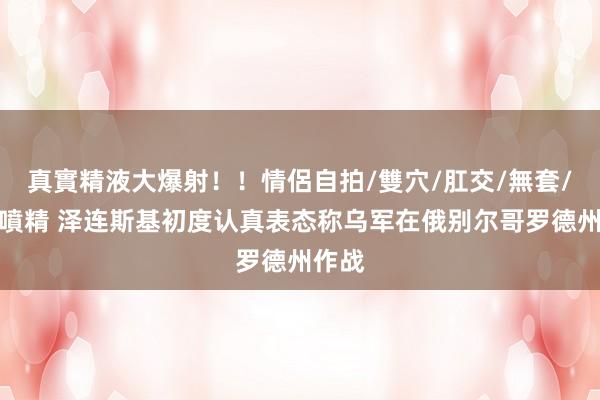 真實精液大爆射！！情侶自拍/雙穴/肛交/無套/大量噴精 泽连斯基初度认真表态称乌军在俄别尔哥罗德州作战