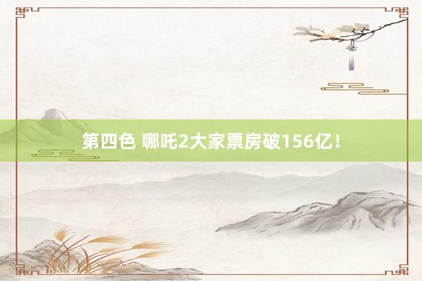 第四色 哪吒2大家票房破156亿！