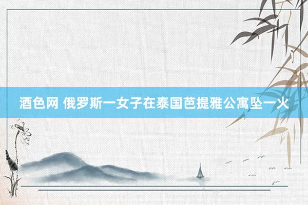 酒色网 俄罗斯一女子在泰国芭提雅公寓坠一火