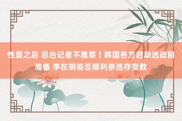 性爱之后 总台记者不雅察丨韩国各方启动选战前准备 李在明能否顺利参选存变数