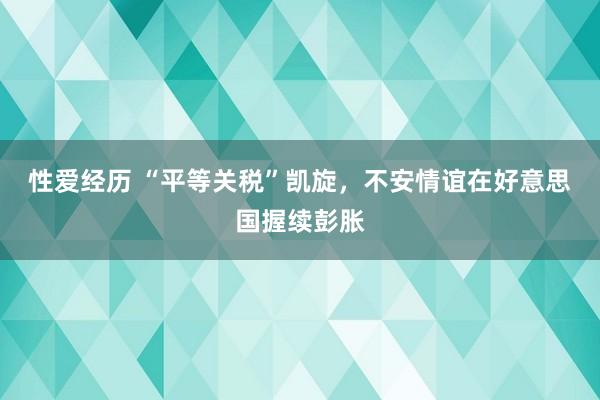 性爱经历 “平等关税”凯旋，不安情谊在好意思国握续彭胀