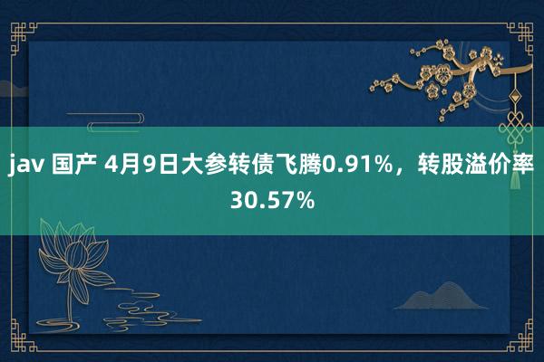 jav 国产 4月9日大参转债飞腾0.91%，转股溢价率30.57%