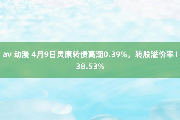 av 动漫 4月9日灵康转债高潮0.39%，转股溢价率138.53%