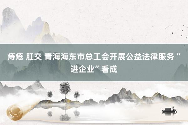 痔疮 肛交 青海海东市总工会开展公益法律服务“进企业”看成