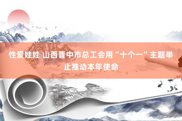 性爱娃娃 山西晋中市总工会用“十个一”主题举止推动本年使命