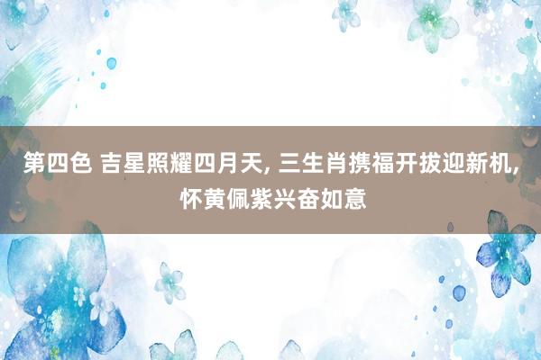 第四色 吉星照耀四月天， 三生肖携福开拔迎新机， 怀黄佩紫兴奋如意