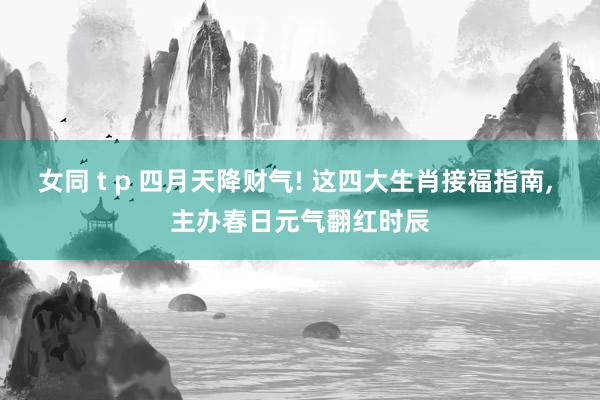 女同 t p 四月天降财气! 这四大生肖接福指南， 主办春日元气翻红时辰